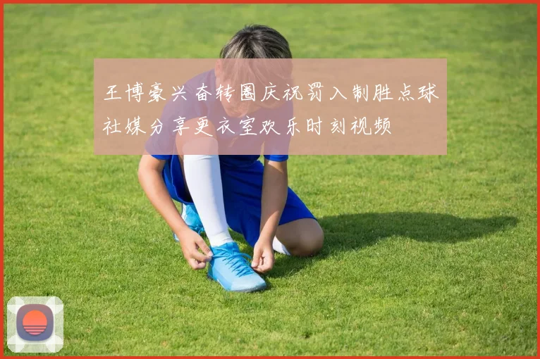 王博豪兴奋转圈庆祝罚入制胜点球社媒分享更衣室欢乐时刻视频