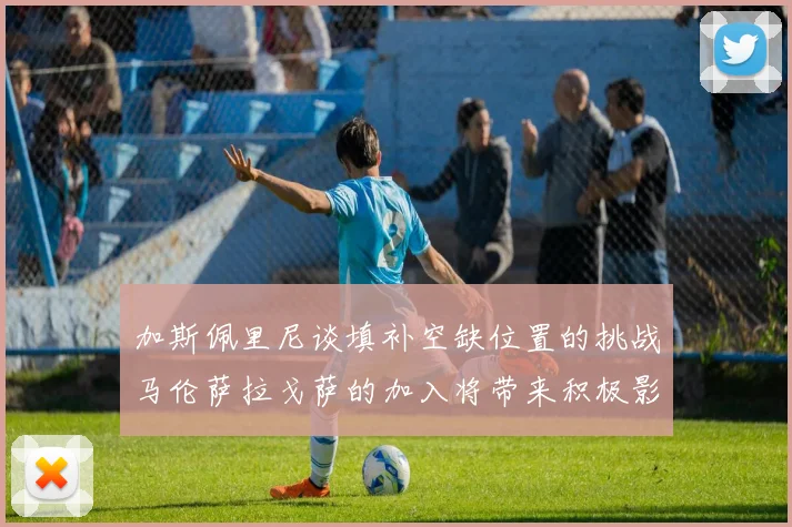 加斯佩里尼谈填补空缺位置的挑战马伦萨拉戈萨的加入将带来积极影响