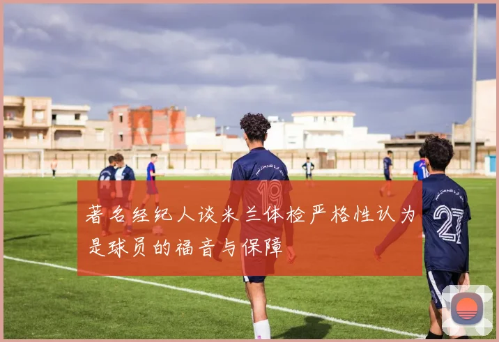 著名经纪人谈米兰体检严格性认为是球员的福音与保障