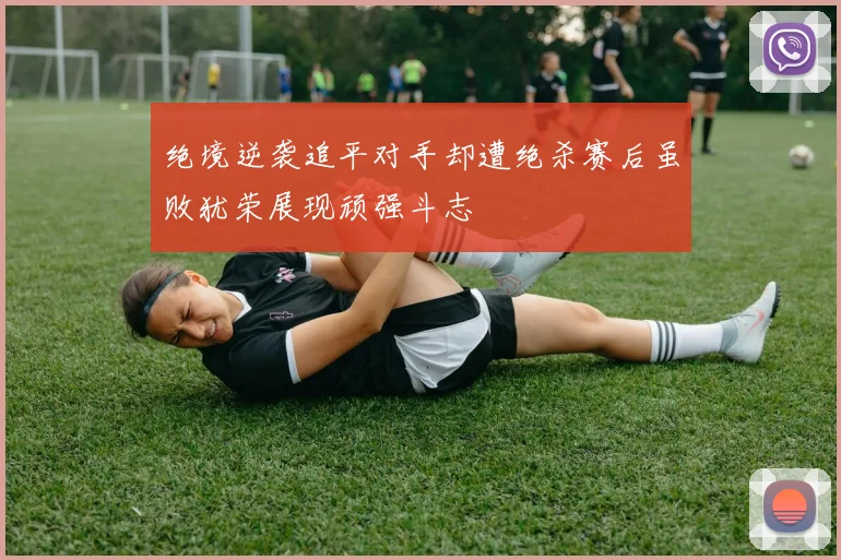 绝境逆袭追平对手却遭绝杀赛后虽败犹荣展现顽强斗志